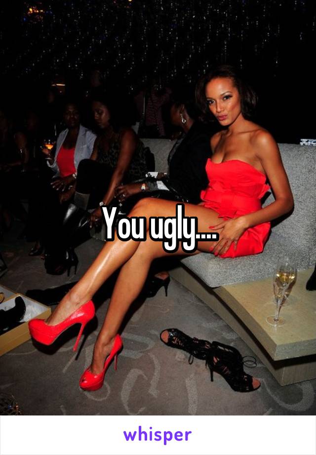 You ugly....