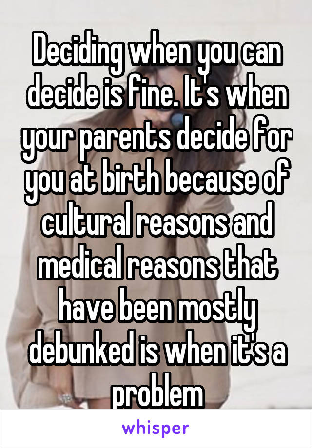 Deciding when you can decide is fine. It's when your parents decide for you at birth because of cultural reasons and medical reasons that have been mostly debunked is when it's a problem