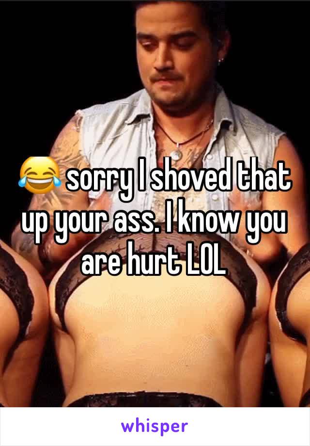 😂 sorry I shoved that up your ass. I know you are hurt LOL