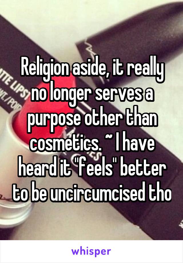 Religion aside, it really no longer serves a purpose other than cosmetics. ~ I have heard it "feels" better to be uncircumcised tho