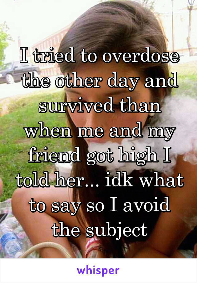 I tried to overdose the other day and survived than when me and my friend got high I told her... idk what to say so I avoid the subject