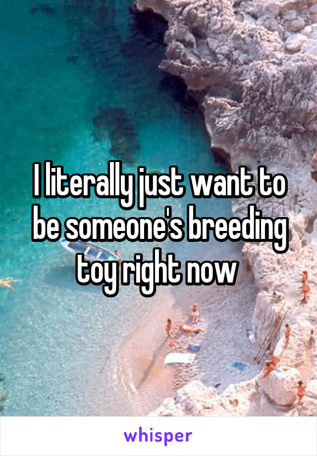 I literally just want to be someone's breeding toy right now 