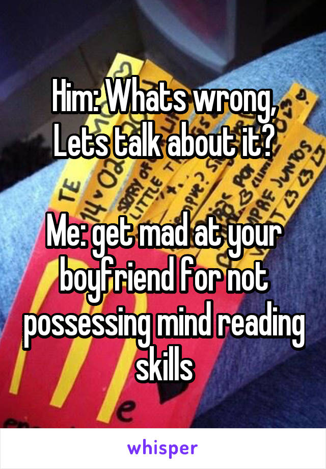 Him: Whats wrong, Lets talk about it?

Me: get mad at your boyfriend for not possessing mind reading skills