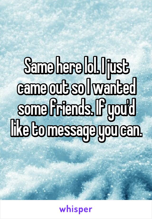 Same here lol. I just came out so I wanted some friends. If you'd like to message you can. 