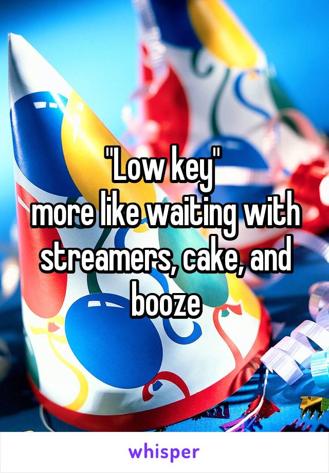"Low key" 
more like waiting with streamers, cake, and booze