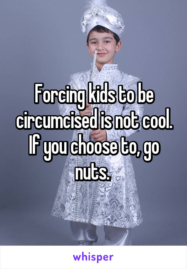 Forcing kids to be circumcised is not cool. If you choose to, go nuts. 