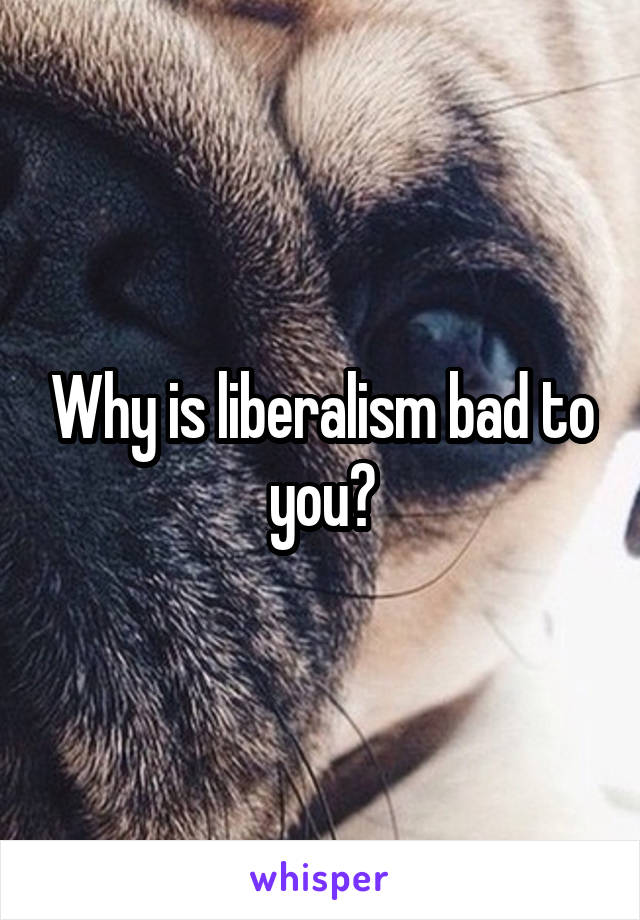 Why is liberalism bad to you?