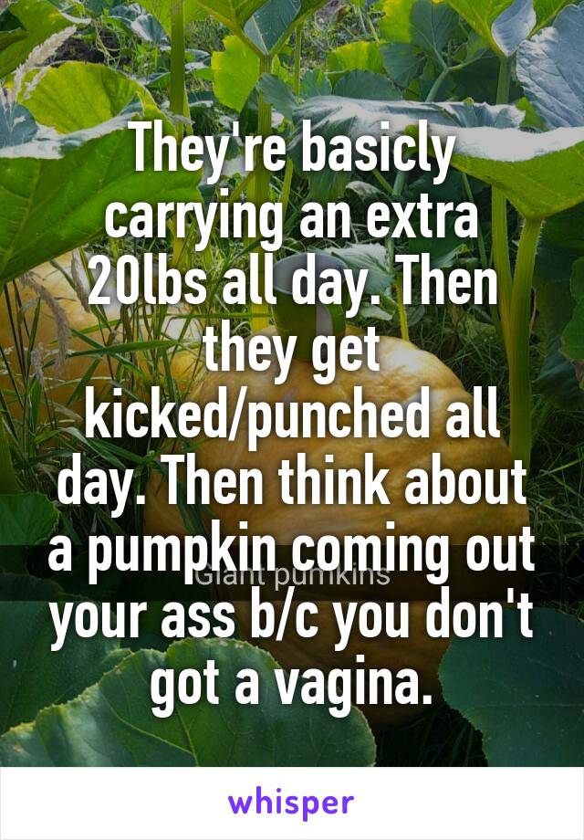 They're basicly carrying an extra 20lbs all day. Then they get kicked/punched all day. Then think about a pumpkin coming out your ass b/c you don't got a vagina.