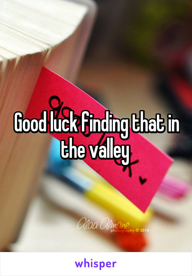 Good luck finding that in the valley 