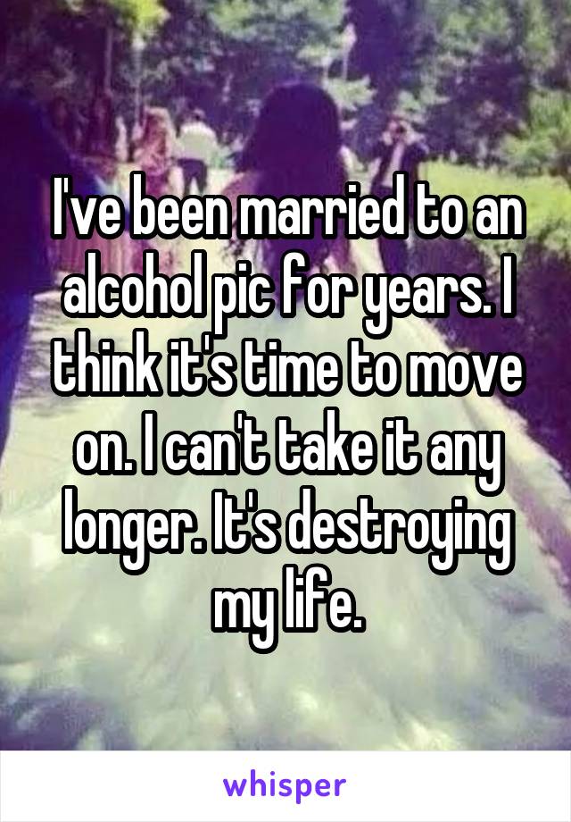 I've been married to an alcohol pic for years. I think it's time to move on. I can't take it any longer. It's destroying my life.