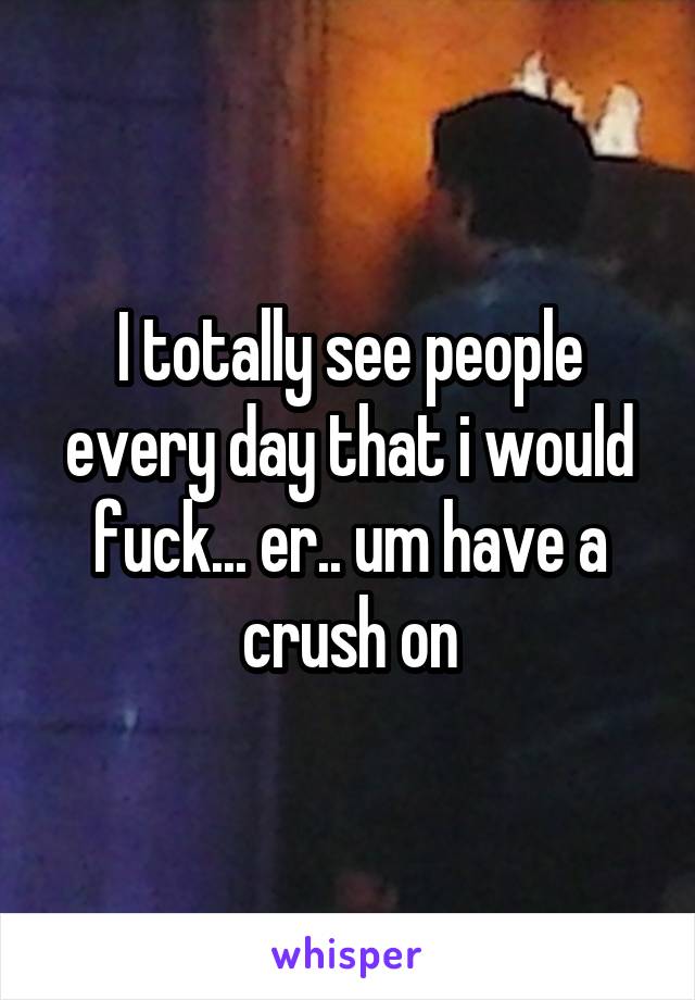 I totally see people every day that i would fuck... er.. um have a crush on