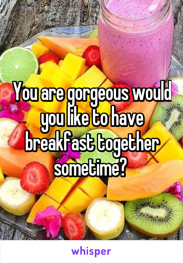 You are gorgeous would you like to have breakfast together sometime? 