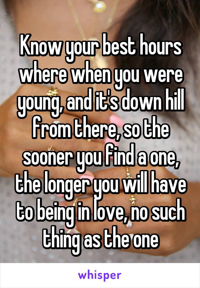 Know your best hours where when you were young, and it's down hill from there, so the sooner you find a one, the longer you will have to being in love, no such thing as the one