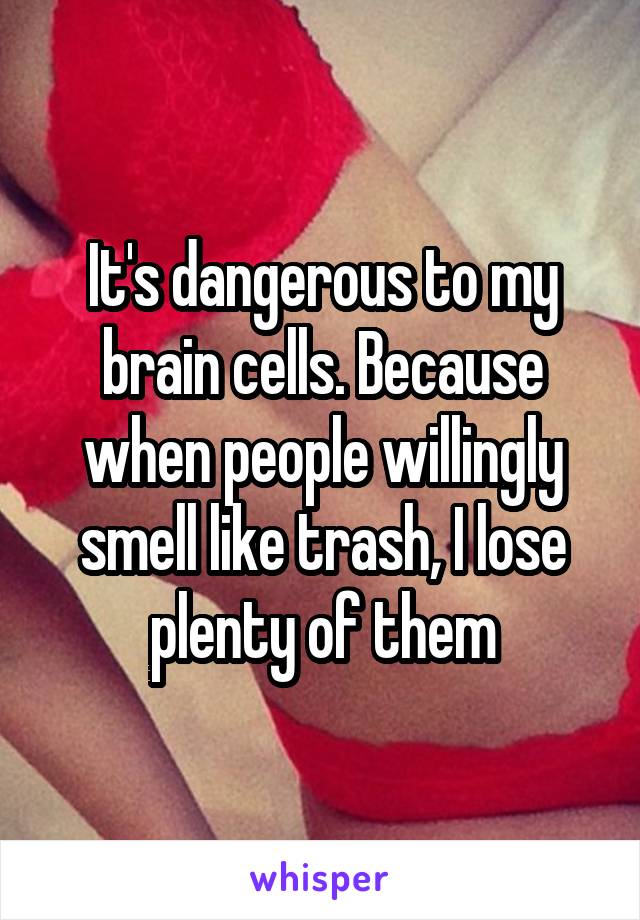 It's dangerous to my brain cells. Because when people willingly smell like trash, I lose plenty of them