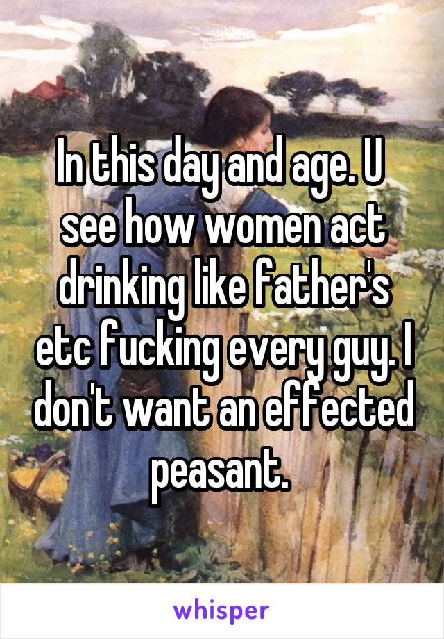 In this day and age. U  see how women act drinking like father's etc fucking every guy. I don't want an effected peasant. 