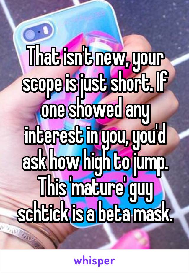 That isn't new, your scope is just short. If one showed any interest in you, you'd ask how high to jump. This 'mature' guy schtick is a beta mask.