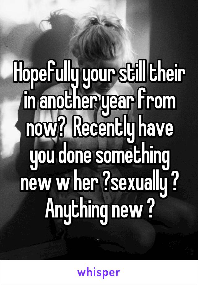 Hopefully your still their in another year from now?  Recently have you done something new w her ?sexually ? Anything new ?