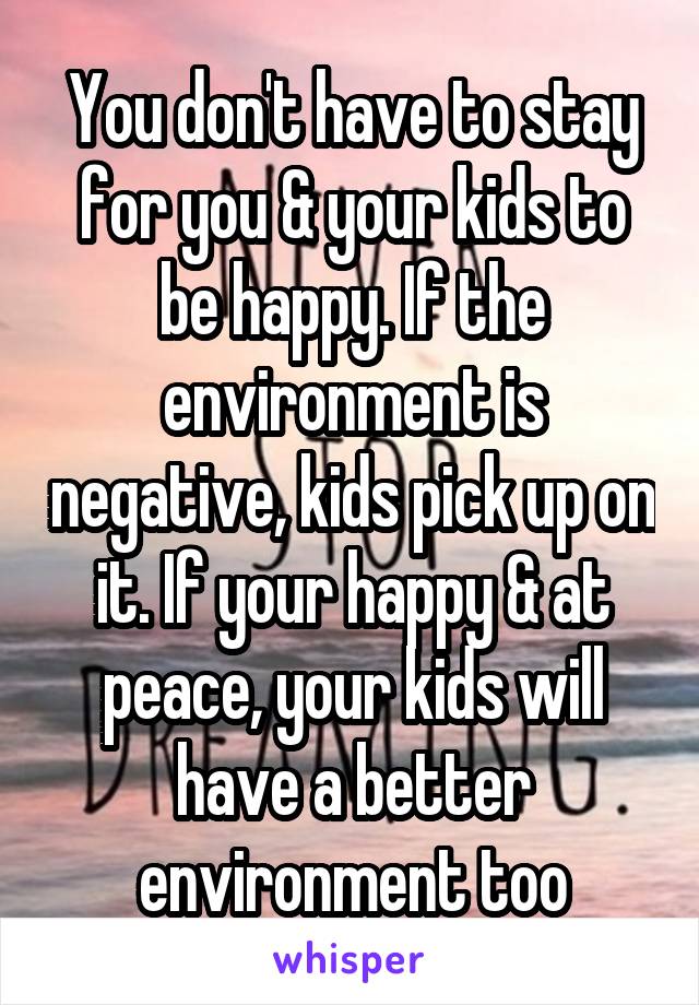You don't have to stay for you & your kids to be happy. If the environment is negative, kids pick up on it. If your happy & at peace, your kids will have a better environment too