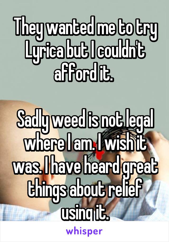 They wanted me to try Lyrica but I couldn't afford it. 

Sadly weed is not legal where I am. I wish it was. I have heard great things about relief using it.