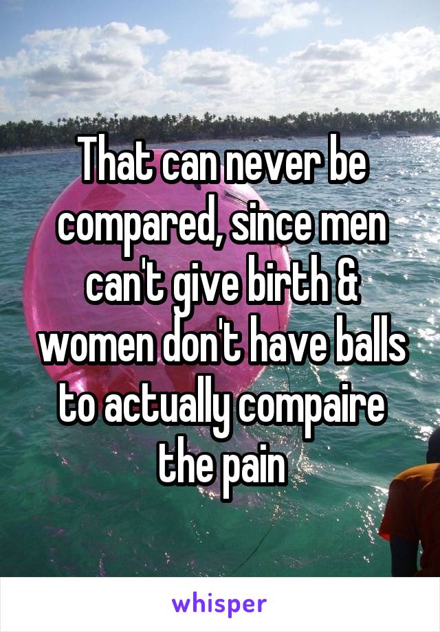 That can never be compared, since men can't give birth & women don't have balls to actually compaire the pain