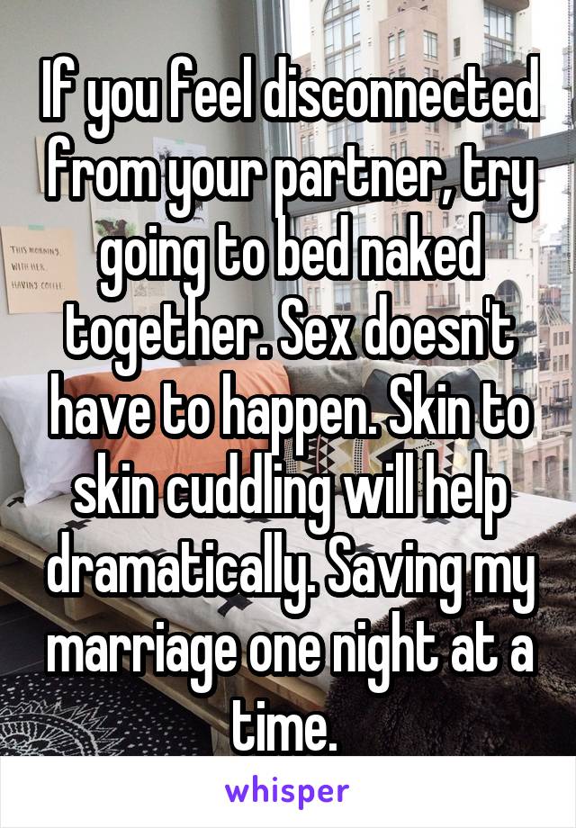 If you feel disconnected from your partner, try going to bed naked together. Sex doesn't have to happen. Skin to skin cuddling will help dramatically. Saving my marriage one night at a time. 