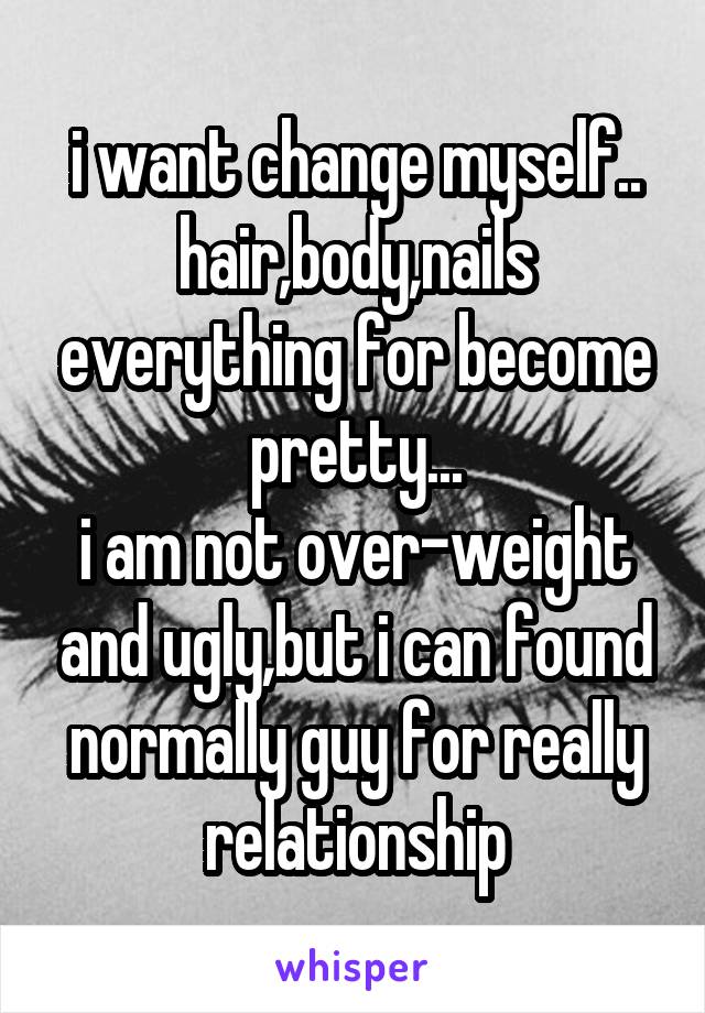 i want change myself..
hair,body,nails everything for become pretty...
i am not over-weight and ugly,but i can found normally guy for really relationship