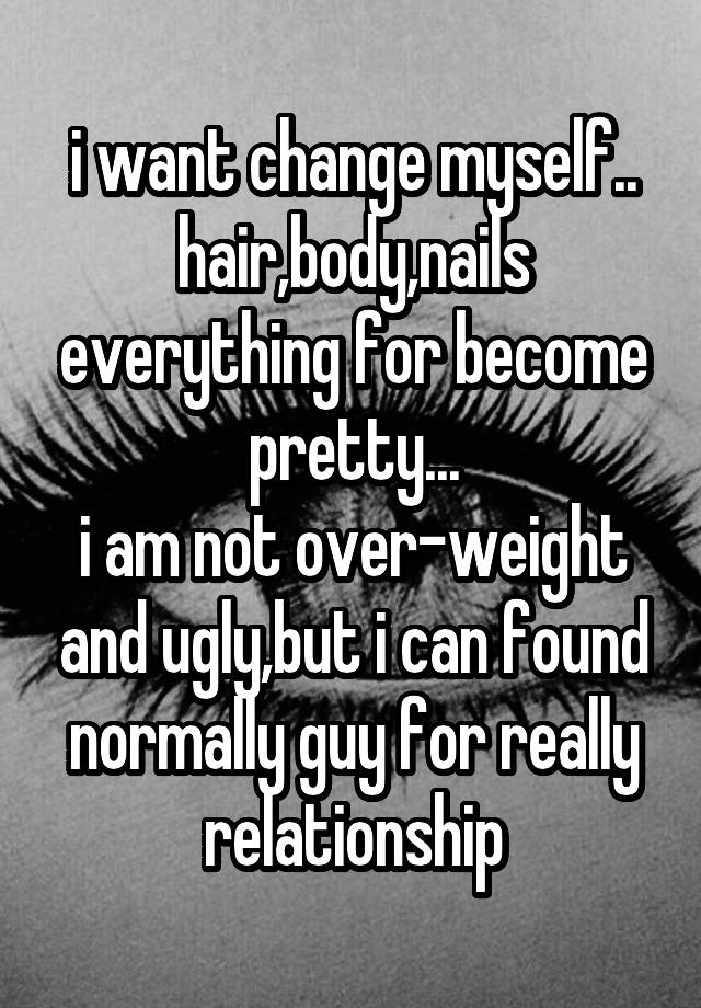 i want change myself..
hair,body,nails everything for become pretty...
i am not over-weight and ugly,but i can found normally guy for really relationship