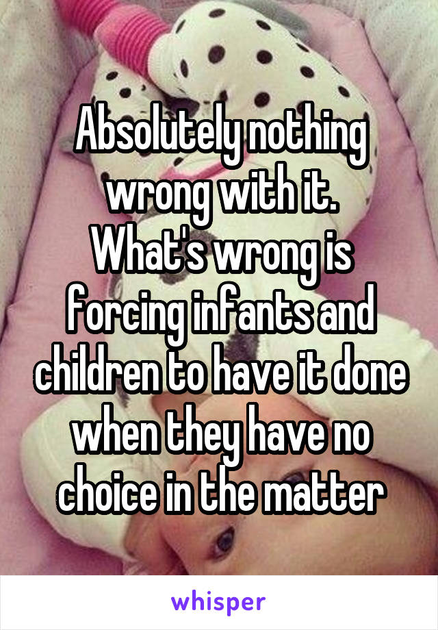 Absolutely nothing wrong with it.
What's wrong is forcing infants and children to have it done when they have no choice in the matter