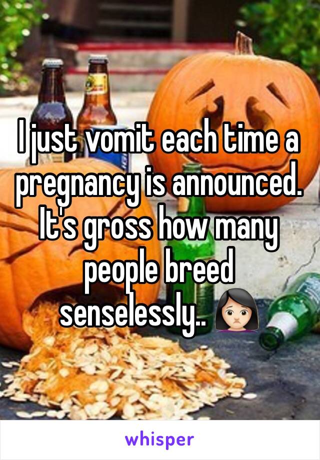 I just vomit each time a pregnancy is announced. It's gross how many people breed senselessly.. 🙍🏻