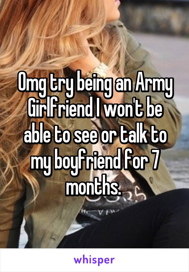 Omg try being an Army Girlfriend I won't be able to see or talk to my boyfriend for 7 months. 