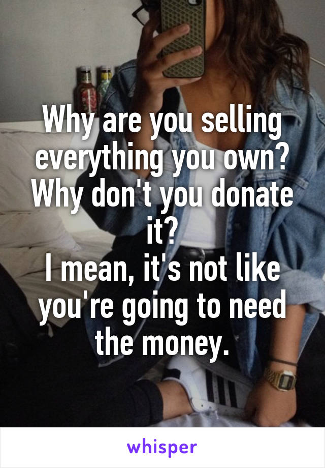 Why are you selling everything you own? Why don't you donate it?
I mean, it's not like you're going to need the money.