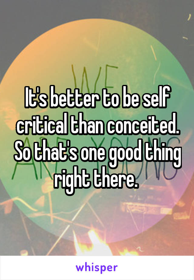 It's better to be self critical than conceited. So that's one good thing right there. 