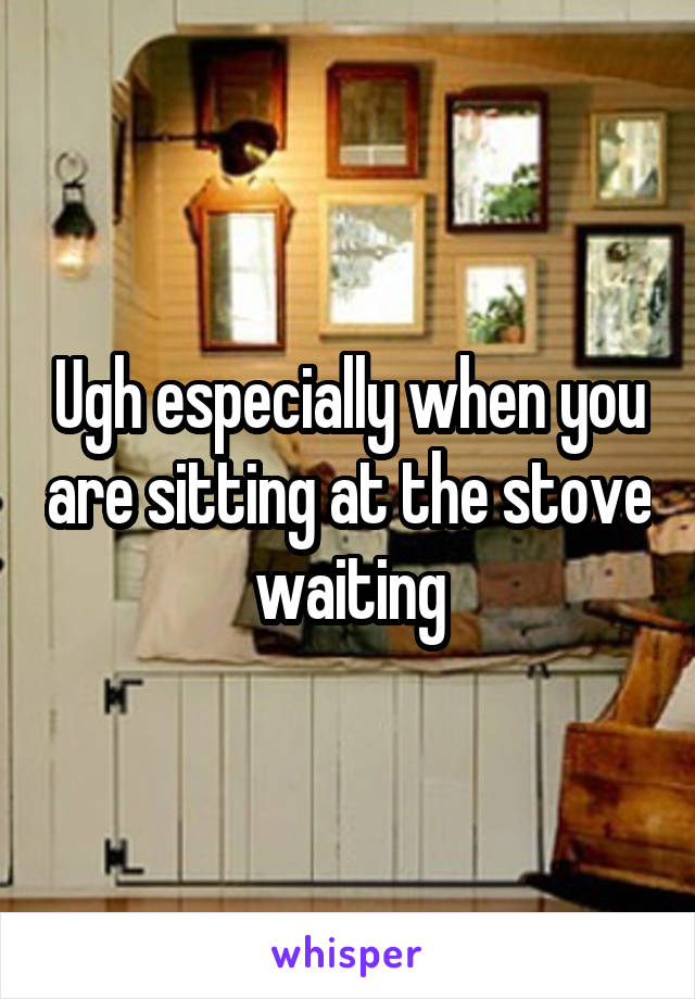 Ugh especially when you are sitting at the stove waiting