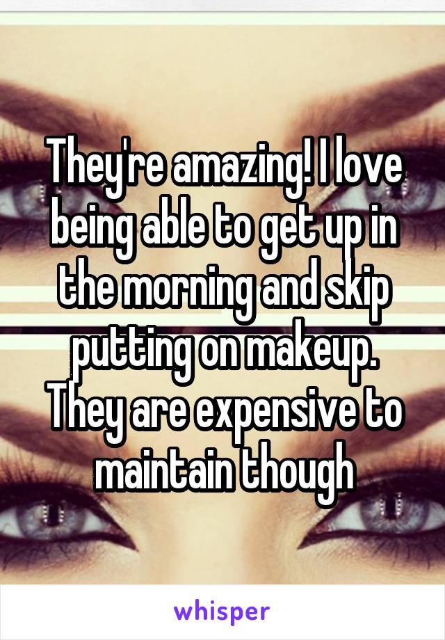 They're amazing! I love being able to get up in the morning and skip putting on makeup. They are expensive to maintain though