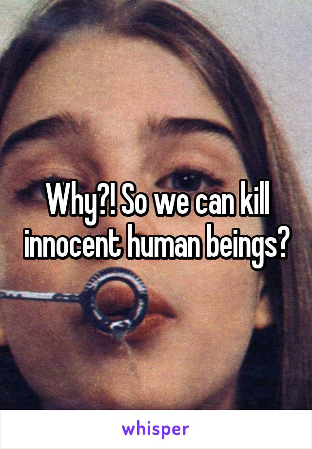 Why?! So we can kill innocent human beings?