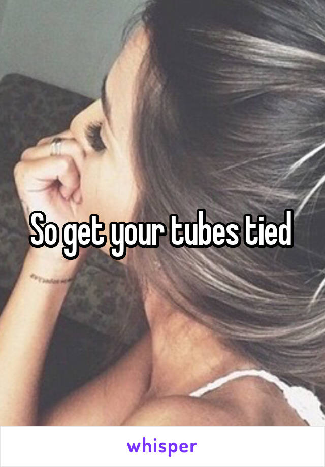 So get your tubes tied 