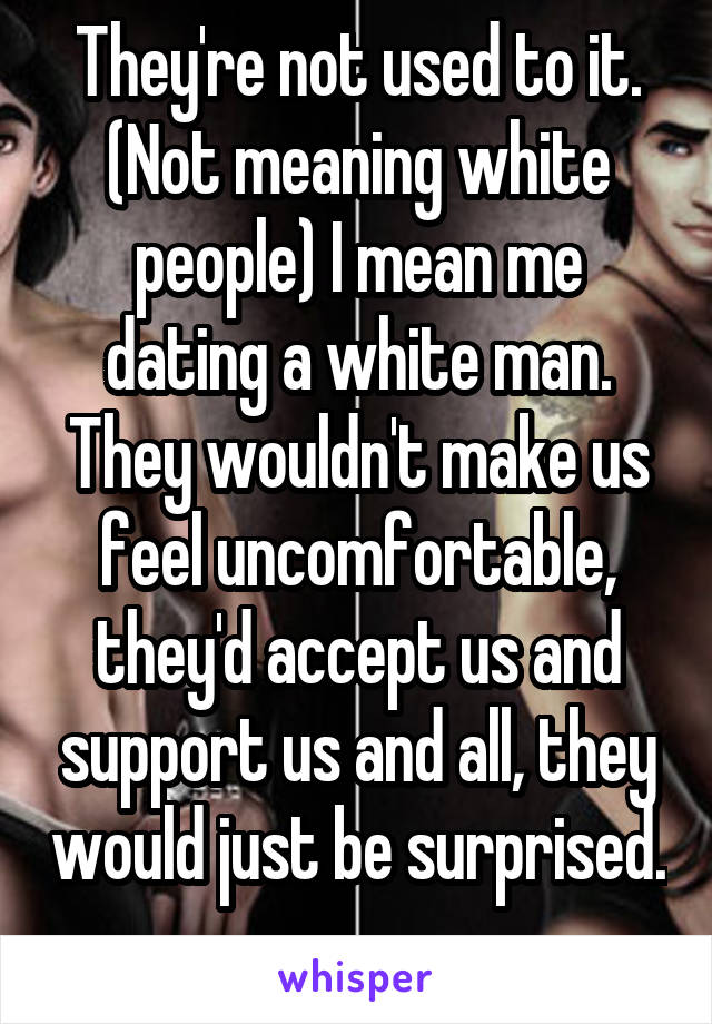 They're not used to it. (Not meaning white people) I mean me dating a white man. They wouldn't make us feel uncomfortable, they'd accept us and support us and all, they would just be surprised. 
