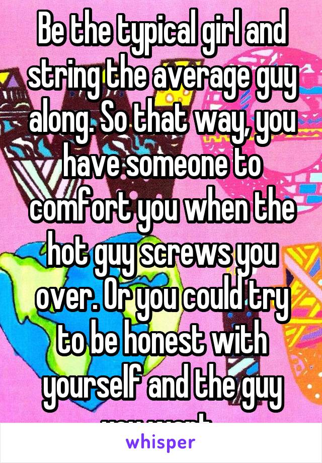 Be the typical girl and string the average guy along. So that way, you have someone to comfort you when the hot guy screws you over. Or you could try to be honest with yourself and the guy you want..