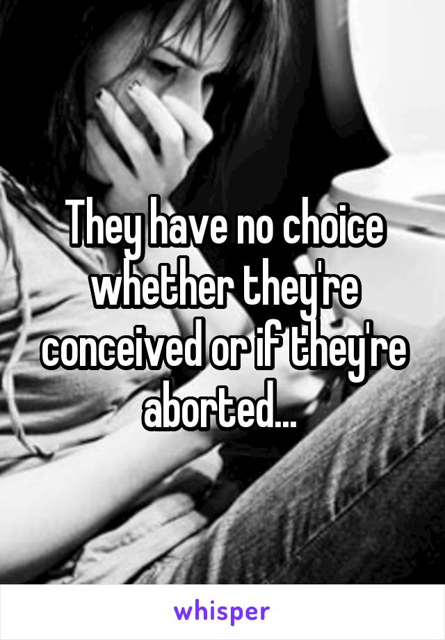 They have no choice whether they're conceived or if they're aborted... 