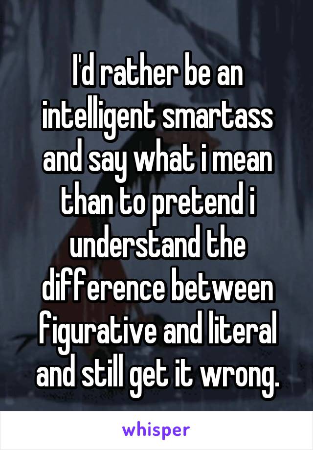 I'd rather be an intelligent smartass and say what i mean than to pretend i understand the difference between figurative and literal and still get it wrong.