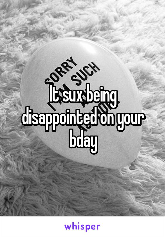 It sux being disappointed on your bday