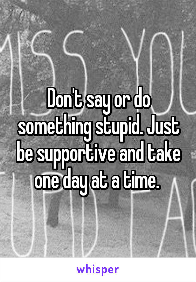 Don't say or do something stupid. Just be supportive and take one day at a time. 