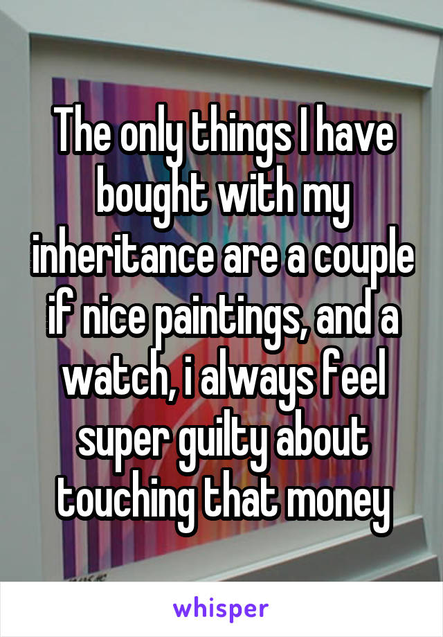 The only things I have bought with my inheritance are a couple if nice paintings, and a watch, i always feel super guilty about touching that money
