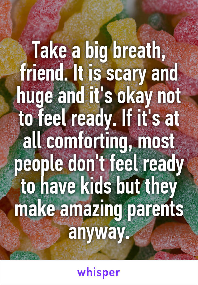 Take a big breath, friend. It is scary and huge and it's okay not to feel ready. If it's at all comforting, most people don't feel ready to have kids but they make amazing parents anyway.