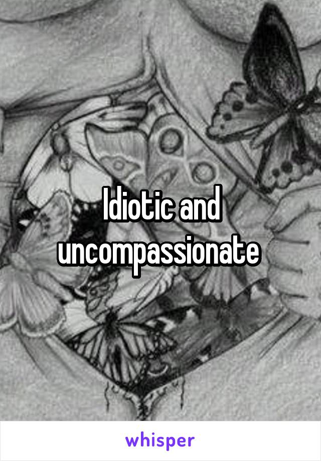 Idiotic and uncompassionate 