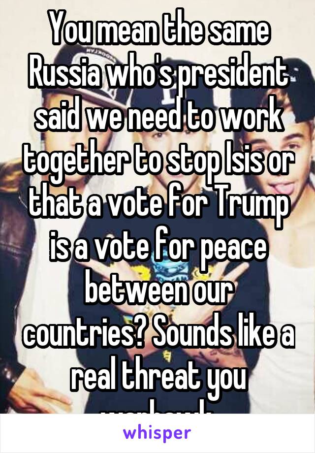 You mean the same Russia who's president said we need to work together to stop Isis or that a vote for Trump is a vote for peace between our countries? Sounds like a real threat you warhawk.