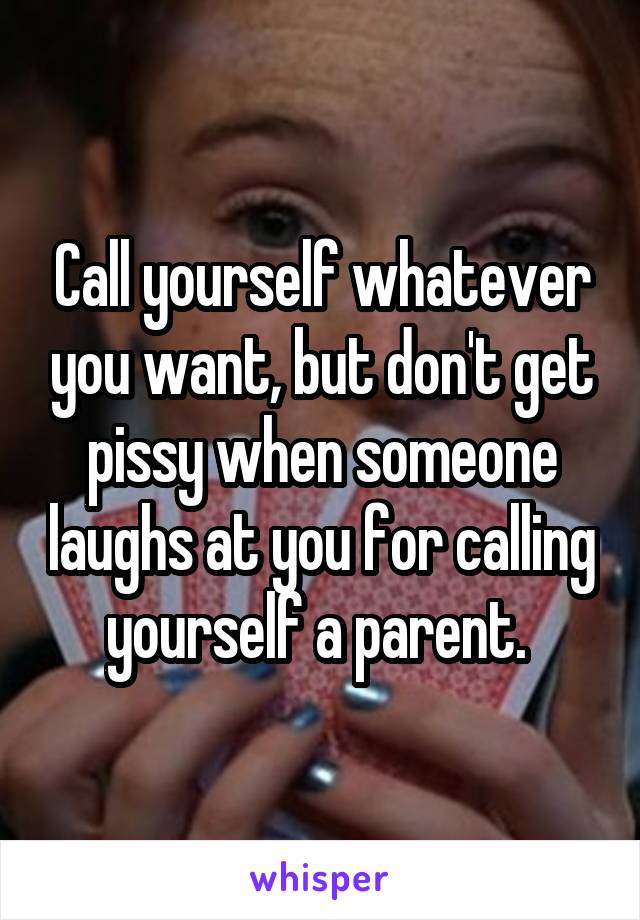 Call yourself whatever you want, but don't get pissy when someone laughs at you for calling yourself a parent. 