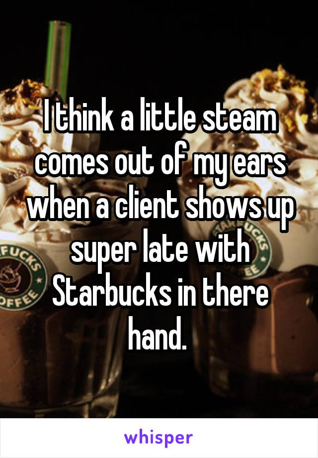I think a little steam comes out of my ears when a client shows up super late with Starbucks in there hand. 