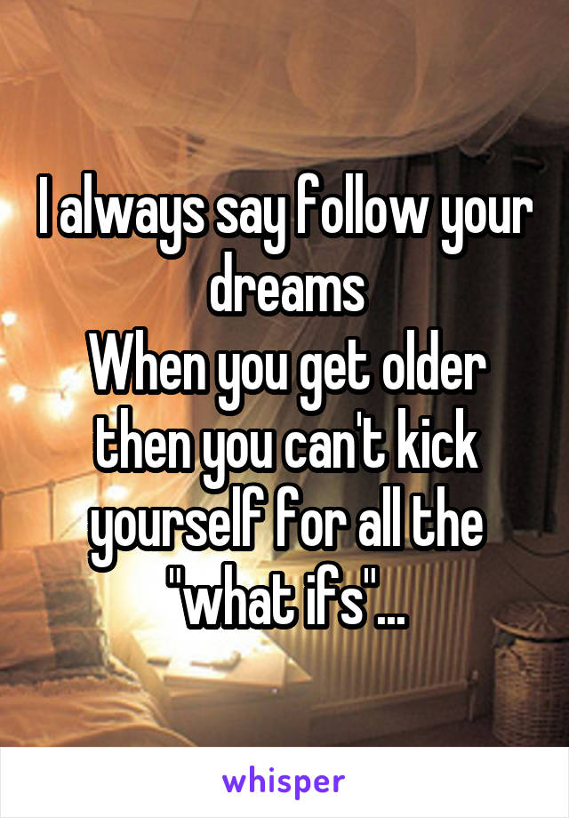 I always say follow your dreams
When you get older then you can't kick yourself for all the "what ifs"...