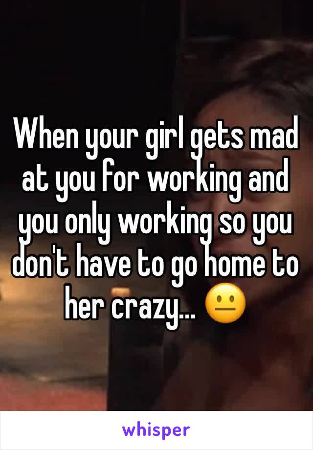 When your girl gets mad at you for working and you only working so you don't have to go home to her crazy... 😐